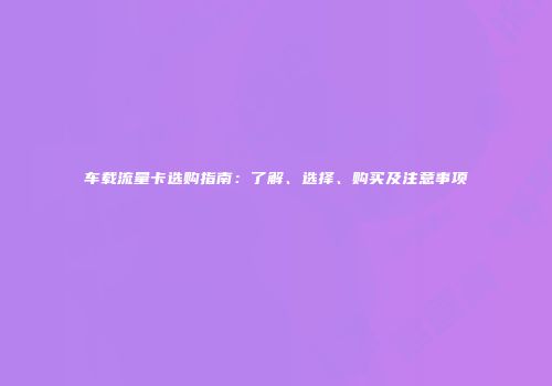 车载流量卡选购指南:了解、选择、购买及注意事项