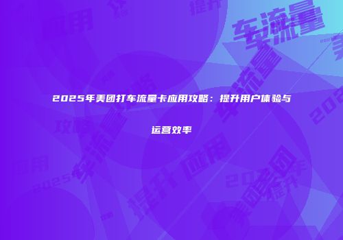 2025年美团打车流量卡应用攻略:提升用户体验与运营效率
