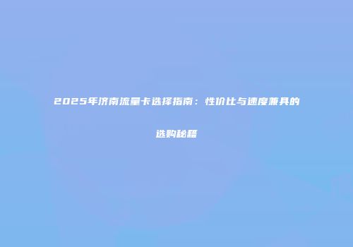 2025年济南流量卡选择指南：性价比与速度兼具的选购秘籍