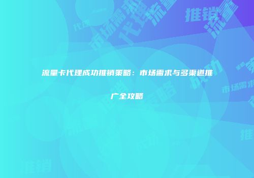 流量卡代理成功推销策略：市场需求与多渠道推广全攻略