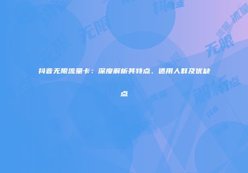 抖音无限流量卡:深度解析其特点、适用人群及优缺点
