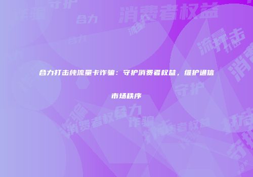 合力打击纯流量卡诈骗：守护消费者权益，维护通信市场秩序