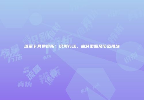 流量卡真伪辨析：识别方法、应对策略及防范措施