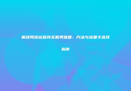 解决网络运营商无服务难题:方法与流量卡选择指南