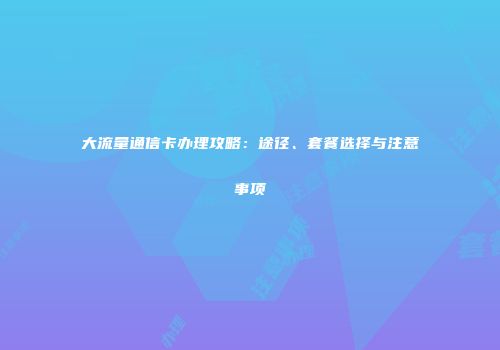 大流量通信卡办理攻略：途径、套餐选择与注意事项