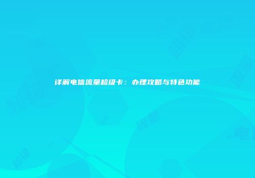 详解电信流量超级卡:办理攻略与特色功能