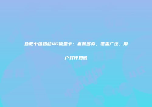 合肥中国移动4G流量卡：套餐多样，覆盖广泛，用户好评如潮