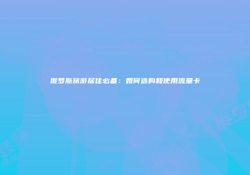 俄罗斯旅游居住必备:如何选购和使用流量卡