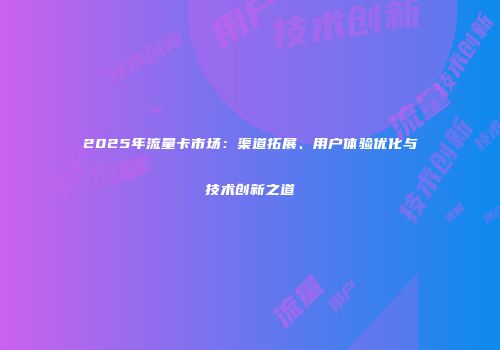 2025年流量卡市场：渠道拓展、用户体验优化与技术创新之道