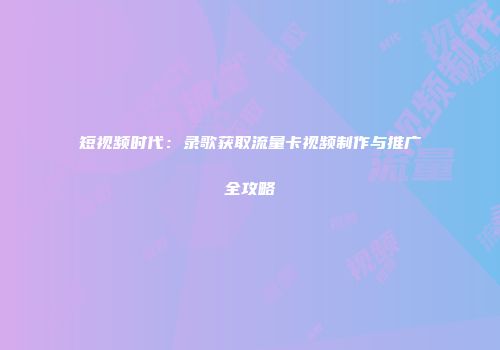 短视频时代：录歌获取流量卡视频制作与推广全攻略