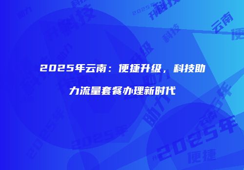 2025年云南：便捷升级，科技助力流量套餐办理新时代
