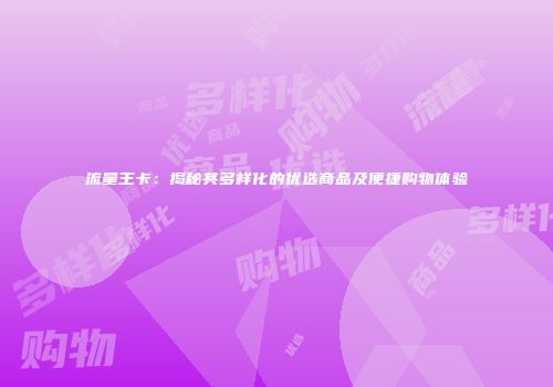 流量王卡：揭秘其多样化的优选商品及便捷购物体验