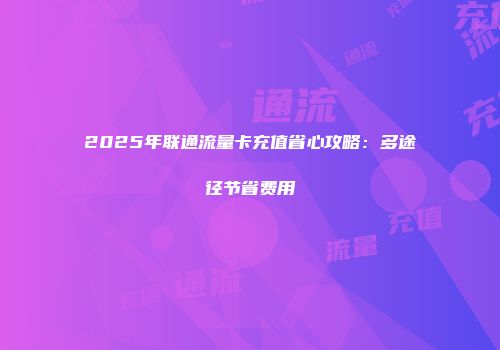 2025年联通流量卡充值省心攻略：多途径节省费用