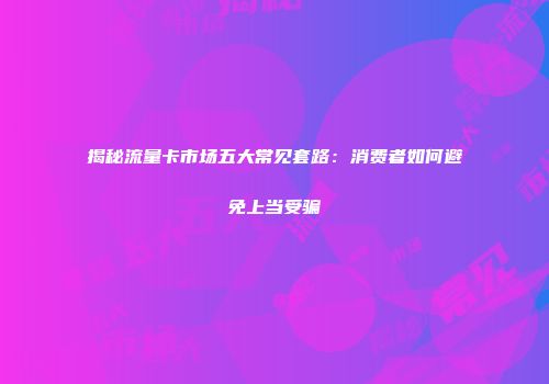 揭秘流量卡市场五大常见套路：消费者如何避免上当受骗