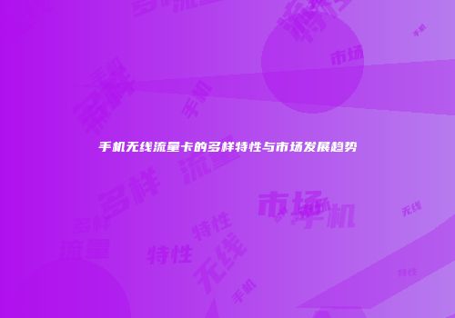 手机无线流量卡的多样特性与市场发展趋势