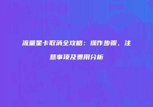 流量星卡取消全攻略：操作步骤、注意事项及费用分析