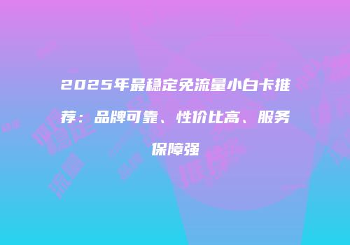2025年最稳定免流量小白卡推荐：品牌可靠、性价比高、服务保障强