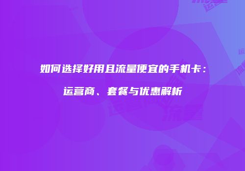 如何选择好用且流量便宜的手机卡：运营商、套餐与优惠解析