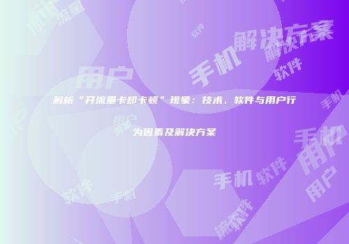 解析“开流量卡却卡顿”现象：技术、软件与用户行为因素及解决方案
