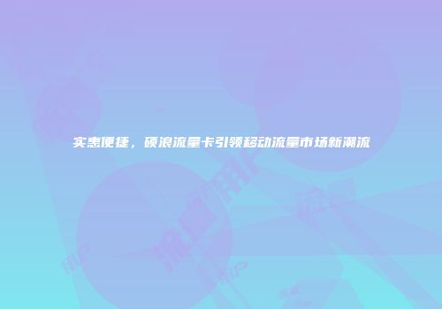 实惠便捷，硕浪流量卡引领移动流量市场新潮流