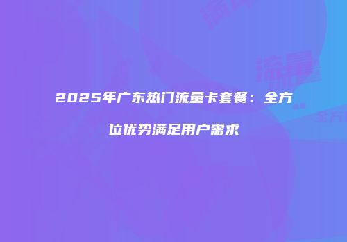 2025年广东热门流量卡套餐：全方位优势满足用户需求