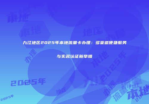 九江地区2025年本地流量卡办理：多渠道便捷服务与实名认证新举措