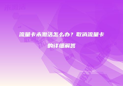 流量卡未激活怎么办?取消流量卡的详细解答