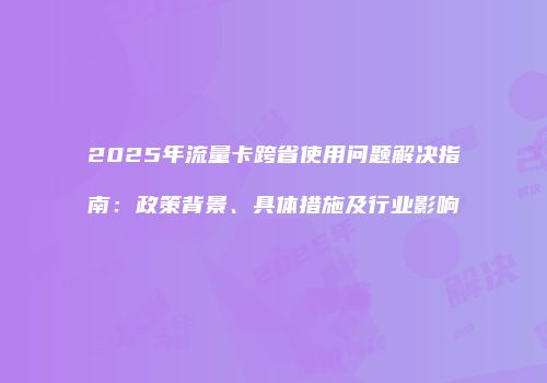2025年流量卡跨省使用问题解决指南：政策背景、具体措施及行业影响