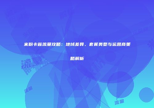 米粉卡省流量攻略：地域差异、套餐类型与运营商策略解析