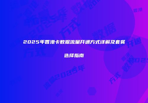 2025年香港卡数据流量开通方式详解及套餐选择指南