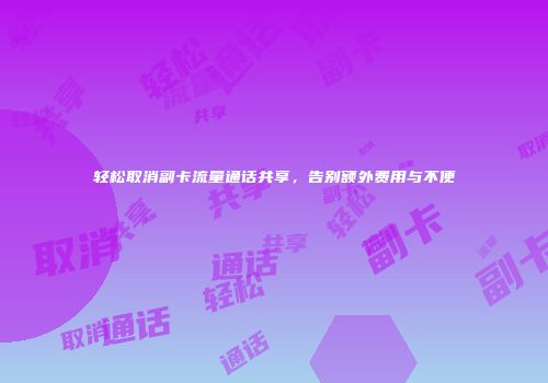 轻松取消副卡流量通话共享,告别额外费用与不便