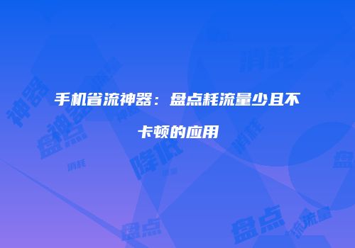 手机省流神器:盘点耗流量少且不卡顿的应用