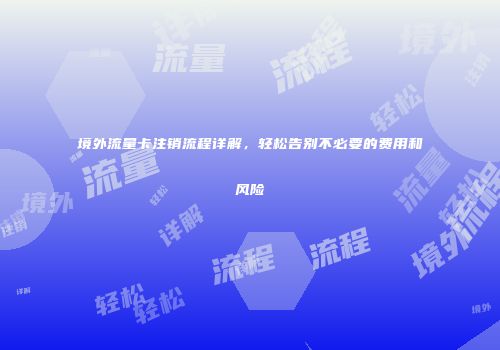 境外流量卡注销流程详解，轻松告别不必要的费用和风险
