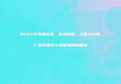 2025年流量停滞：市场饱和、注意力分散、广告同质化与监管加剧的困境