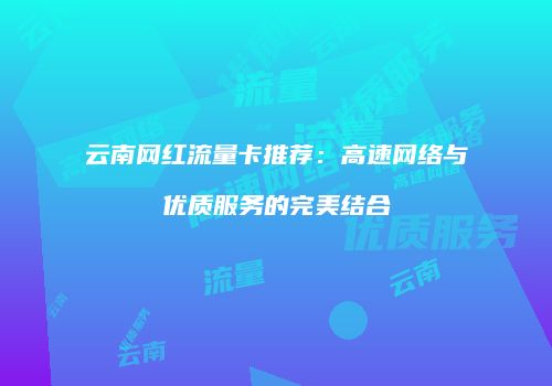 云南网红流量卡推荐：高速网络与优质服务的完美结合
