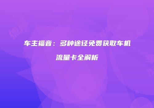 车主福音：多种途径免费获取车机流量卡全解析