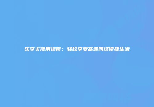 乐享卡使用指南:轻松享受高速网络便捷生活