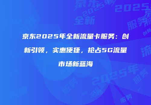 京东2025年全新流量卡服务：创新引领，实惠便捷，抢占5G流量市场新蓝海
