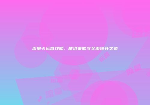 流量卡运营攻略:精准策略与全面提升之道