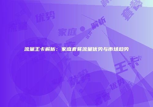 流量王卡解析：家庭套餐流量优势与市场趋势