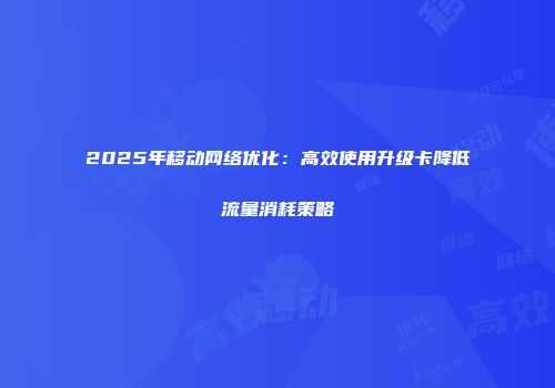 2025年移动网络优化：高效使用升级卡降低流量消耗策略