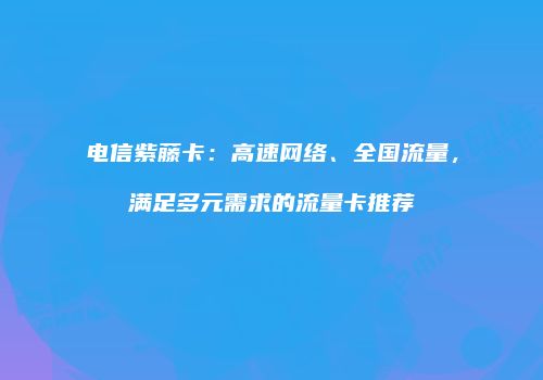 电信紫藤卡：高速网络、全国流量，满足多元需求的流量卡推荐