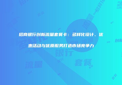招商银行创新流量套餐卡：多样化设计、优惠活动与优质服务打造市场竞争力