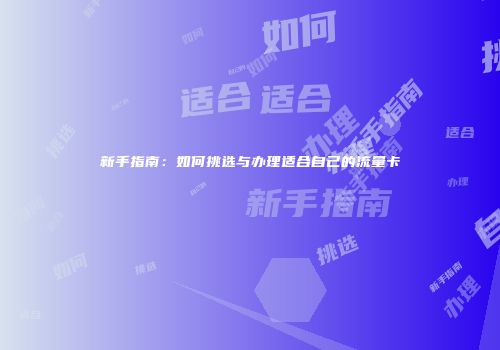 新手指南：如何挑选与办理适合自己的流量卡