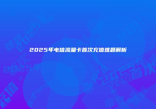 2025年电信流量卡首次充值难题解析