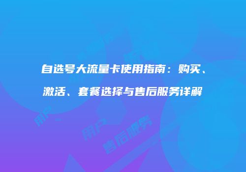 自选号大流量卡使用指南：购买、激活、套餐选择与售后服务详解