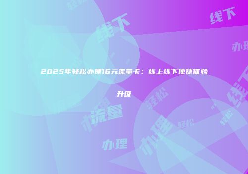 2025年轻松办理16元流量卡：线上线下便捷体验升级