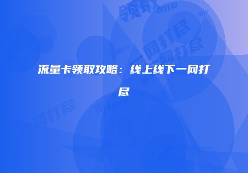 流量卡领取攻略：线上线下一网打尽