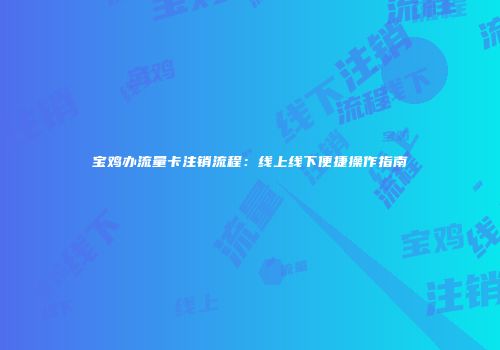 宝鸡办流量卡注销流程：线上线下便捷操作指南
