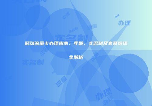 移动流量卡办理指南：年龄、实名制及套餐选择全解析